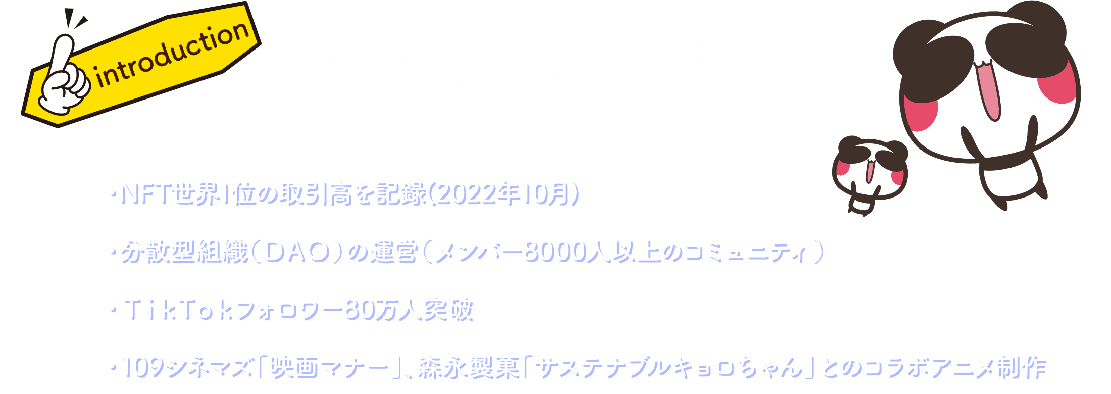 What is Aopanda Party? ・NFT世界1位の取引高を記録 ・分散型組織（DAO）の運営（メンバー8000人以上のコミュニティ） ・TikTokフォロワー80万人突破 ・東京オリンピックや森永、オリックスバッファローズとのコラボアニメ製作