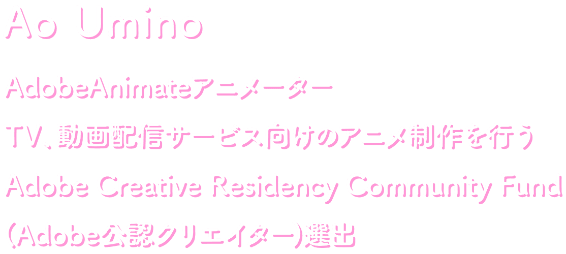 Ao Umino AnimateCCフリーアニメーター TV、動画配信サービス向けのアニメ制作が得意。Adobe Creative REsidency Community Fund（Adobe公認クリエイター）選出。