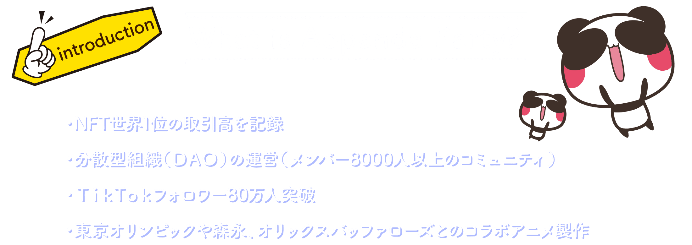 What is Aopanda Party? ・NFT世界1位の取引高を記録 ・分散型組織（DAO）の運営（メンバー8000人以上のコミュニティ） ・TikTokフォロワー80万人突破 ・東京オリンピックや森永、オリックスバッファローズとのコラボアニメ製作